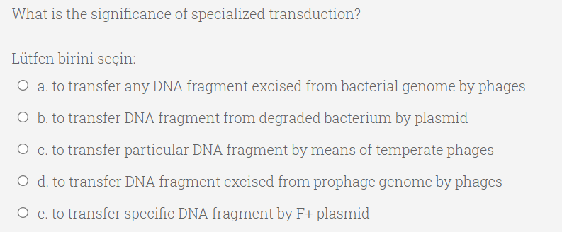 What is the significance of specialized transduction?
Lütfen birini seçin:
O a. to transfer any DNA fragment excised from bacterial genome by phages
O b. to transfer DNA fragment from degraded bacterium by plasmid
O c. to transfer particular DNA fragment by means of temperate phages
O d. to transfer DNA fragment excised from prophage genome by phages
O e. to transfer specific DNA fragment by F+ plasmid
