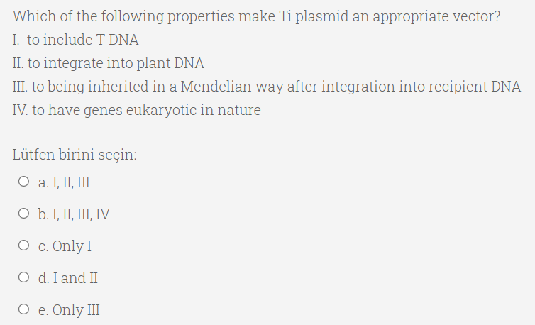 Which of the following properties make Ti plasmid an appropriate vector?
I. to include T DNA
II. to integrate into plant DNA
III. to being inherited in a Mendelian way after integration into recipient DNA
IV. to have genes eukaryotic in nature
Lütfen birini seçin:
O a. I, II, II
O b. I, II, III, IV
O c. Only I
O d. I and II
О е. Only III
