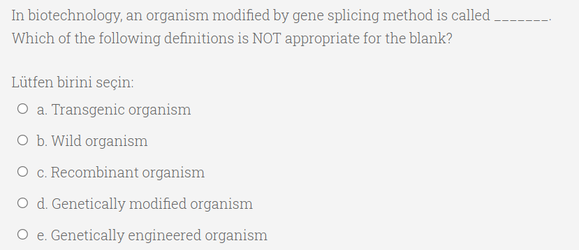 In biotechnology, an organism modified by gene splicing method is called
Which of the following definitions is NOT appropriate for the blank?
Lütfen birini seçin:
O a. Transgenic organism
O b. Wild organism
O c. Recombinant organism
O d. Genetically modified organism
O e. Genetically engineered organism
