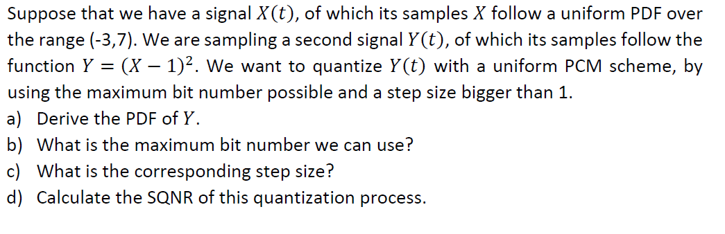 Suppose that we have a signal X(t), of which its samples X follow a uniform PDF over
range (-3,7). We are sampling a second signal Y (t), of which its samples follow the
function Y = (X – 1)². We want to quantize Y(t) with a uniform PCM scheme, by
the
using the maximum bit number possible and a step size bigger than 1.
a) Derive the PDF of Y.
b) What is the maximum bit number we can use?
c) What is the corresponding step size?
d) Calculate the SQNR of this quantization process.
