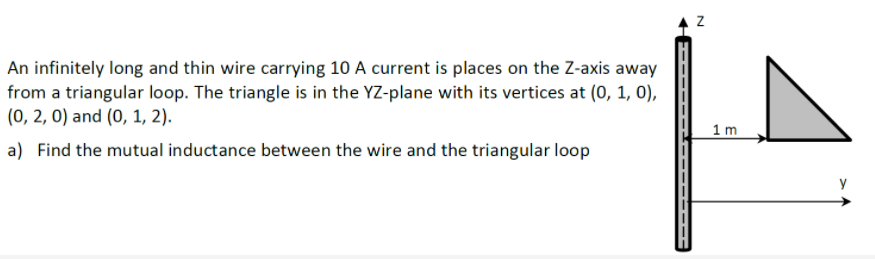 An infinitely long and thin wire carrying 10 A current is places on the Z-axis away
from a triangular loop. The triangle is in the YZ-plane with its vertices at (0, 1, 0),
(0, 2, 0) and (0, 1, 2).
1 m
a) Find the mutual inductance between the wire and the triangular loop
y
