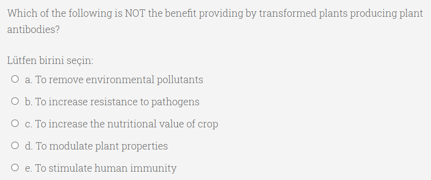 Which of the following is NOT the benefit providing by transformed plants producing plant
antibodies?
Lütfen birini seçin:
O a. To remove environmental pollutants
O b. To increase resistance to pathogens
O c. To increase the nutritional value of crop
O d. To modulate plant properties
O e. To stimulate human immunity

