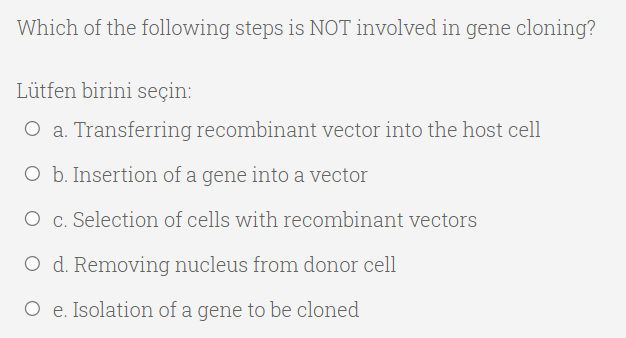 Which of the following steps is NOT involved in gene cloning?
Lütfen birini seçin:
O a. Transferring recombinant vector into the host cell
O b. Insertion of a gene into a vector
O c. Selection of cells with recombinant vectors
O d. Removing nucleus from donor cell
O e. Isolation of a gene to be cloned
