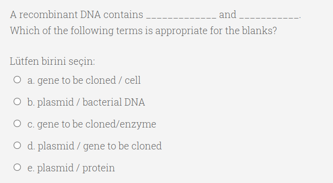 A recombinant DNA contains
-- and
Which of the following terms is appropriate for the blanks?
Lütfen birini seçin:
O a. gene to be cloned / cell
O b. plasmid / bacterial DNA
c. gene to be cloned/enzyme
O d. plasmid / gene to be cloned
O e. plasmid / protein
