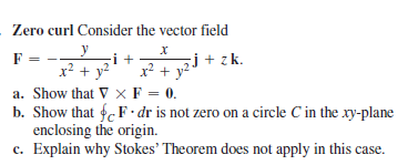 Zero curl Consider the vector field
y
F
i +
sj+ zk.
x? + y
x? + y?
a. Show that V × F = 0.
b. Show that fF · dr is not zero on a circle C in the xy-plane
enclosing the origin.
c. Explain why Stokes' Theorem does not apply in this case.
