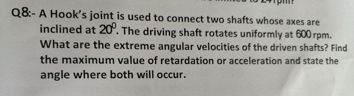 Q8:- A Hook's joint is used to connect two shafts whose axes are
inclined at 20°. The driving shaft rotates uniformly at 600 rpm.
What are the extreme angular velocities of the driven shafts? Find
the maximum value of retardation or acceleration and state the
angle where both will occur.
