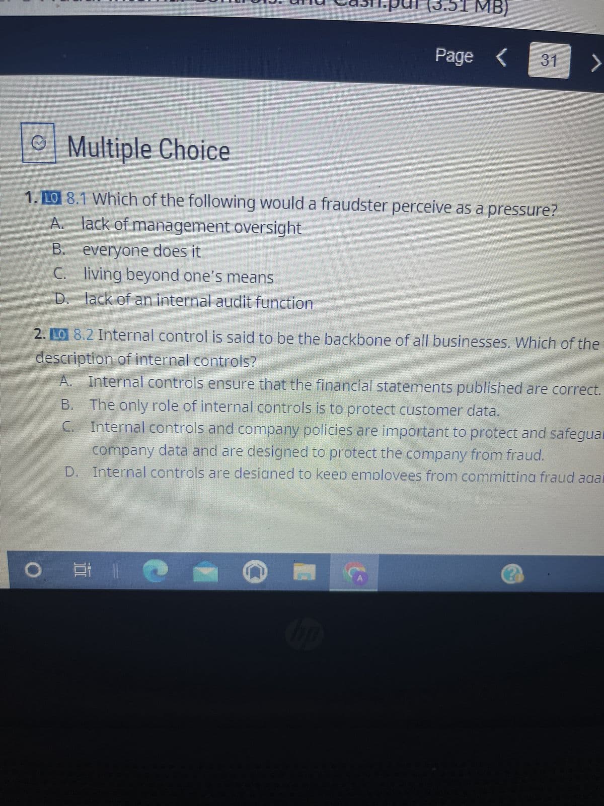 G
Multiple Choice
1. Lo 8.1 Which of the following would a fraudster perceive as a pressure?
A. lack of management oversight
B. everyone does it
C.
living beyond one's means
D. lack of an internal audit function
O
(3.51 MB)
2.10 8.2 Internal control is said to be the backbone of all businesses. Which of the
description of internal controls?
A. Internal controls ensure that the financial statements published are correct.
B.
The only role of internal controls is to protect customer data.
Internal controls and company policies are important to protect and safeguar
company data and are designed to protect the company from fraud.
D. Internal controls are designed to keep emplovees from committina fraud agai
C.
Page < 31 >
31 1 2 -