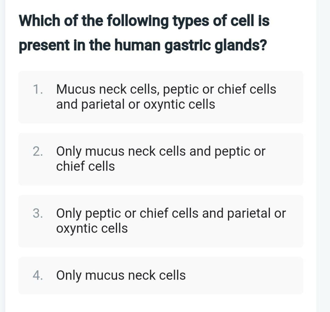 Which of the following types of cell is
present in the human gastric glands?
1. Mucus neck cells, peptic or chief cells
and parietal or oxyntic cells
2. Only mucus neck cells and peptic or
chief cells
3. Only peptic or chief cells and parietal or
oxyntic cells
4. Only mucus neck cells
