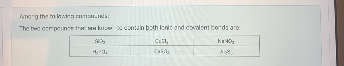 Among the following compounds:
The two compounds that are known to contain both ionic and covalent bonds are:
SiO2
CuCl2
NANO3
CaSO4
Al2S3
H3PO4
