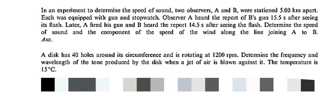 In an experiment to determine the speed of sound, two observers, A and B, were stationed 5.00 km apart.
Each was equipped with gun and stopwatch. Observer A heard the report of B's gun 15.5 s after seeing
its flash. Later, A fired his gun and B heard the report 14.5 s after secing the flash. Determine the speed
of sound and the component of the speed of the wind along the line joining A to B.
Ans.
A disk has 40 holes around its circumference and is rotating at 1200 rpm. Determine the frequency and
wavelength of the tone produccd by the disk when a jet of air is blown against it. The temperature is
15°C.
