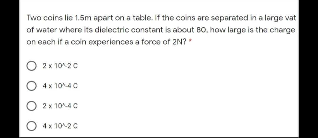 Two coins lie 1.5m apart on a table. If the coins are separated in a large vat
of water where its dielectric constant is about 80, how large is the charge
on each if a coin experiences a force of 2N? *
2 x 10^-2 C
4 x 10^-4 C
2 x 10^-4 C
4 x 10^-2 C
