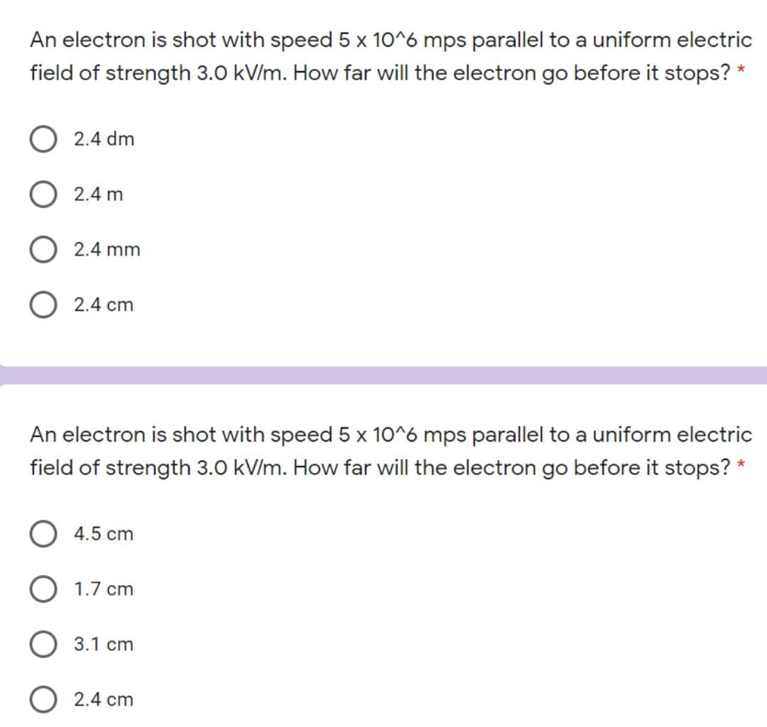 An electron is shot with speed 5 x 10^6 mps parallel to a uniform electric
field of strength 3.0 kV/m. How far will the electron go before it stops? *
O 2.4 dm
2.4 m
O 2.4 mm
O 2.4 cm
An electron is shot with speed 5 x 10^6 mps parallel to a uniform electric
field of strength 3.0 kV/m. How far will the electron go before it stops?
O 4.5 cm
O 1.7 cm
O 3.1 cm
O 2.4 cm
