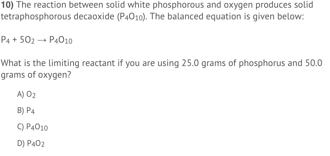 10) The reaction between solid white phosphorous and oxygen produces solid
tetraphosphorous decaoxide (P4010). The balanced equation is given below:
P4 + 502 → P4010
What is the limiting reactant if you are using 25.0 grams of phosphorus and 50.0
grams of oxygen?
A) 02
В) Р4
С) Р4010
D) P402
