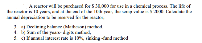 A reactor will be purchased for $ 30,000 for use in a chemical process. The life of
the reactor is 10 years, and at the end of the 10th year, the scrap value is $ 2000. Calculate the
annual depreciation to be reserved for the reactor;
3. a) Declining balance (Matheson) method,
4. b) Sum of the years- digits method,
5. c) If annual interest rate is 10%, sinking -fund method
