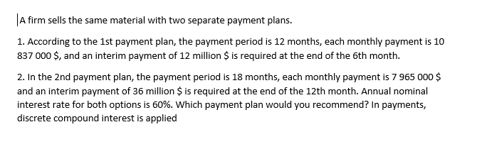 A firm sells the same material with two separate payment plans.
1. According to the 1st payment plan, the payment period is 12 months, each monthly payment is 10
837 000 $, and an interim payment of 12 million $ is required at the end of the 6th month.
2. In the 2nd payment plan, the payment period is 18 months, each monthly payment is 7 965 000 $
and an interim payment of 36 million $ is required at the end of the 12th month. Annual nominal
interest rate for both options is 60%. Which payment plan would you recommend? In payments,
discrete compound interest is applied
