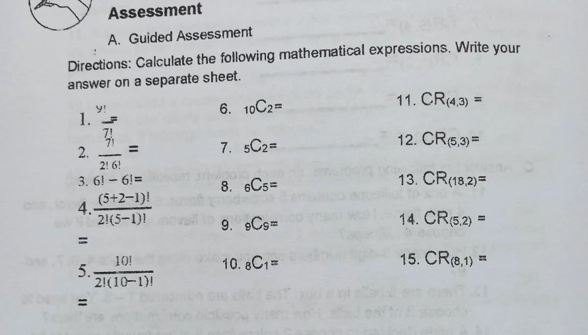 Assessment
A. Guided Assessment
Directions: Calculate the following mathematical expressions. Write your
answer on a separate sheet.
6. 10C2D
11. CR(4.3) =
y!
%3D
1. F
7. 5C2=
12. CR(6,3) =
2.
%3D
2! 6!
3. 6! -6!=
8. 6Cs=
13. CR(18,2)=
(5+2-1)!
4.
21(5-1)!
9. 9C9D
14. CR(5,2) =
10!
10. 8C1=
15. CR(8,1) =
5.
2!(10-1)!
%3D
