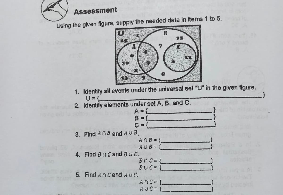 Assessment
Using the given figure, supply the needed data in items 1 to 5.
1. Identify all events under the universal set "U" in the given figure.
U = {L
2. Identify elements under set A, B, and C.
A = L
B = L
C = L
3. Find AnB and A UB.
ANB = L
AUB= L
4. Find BnC and BUC.
BOC = (-
BUC= {
5. Find AnC and AUC.
ANC L
AUC=
