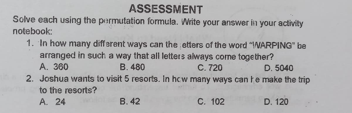 ASSESSMENT
Solve each using the permutation formula. Write your answer in your activity
notebook:
1. In how many different ways can the etters of the word "WARPING" be
arranged in such a way that all letters always come together?
A. 360
B. 480
C. 720
D. 5040
2. Joshua wants to visit 5 resorts. In hcw many ways can he make the trip
to the resorts?
A. 24
B. 42
C. 102
D. 120
