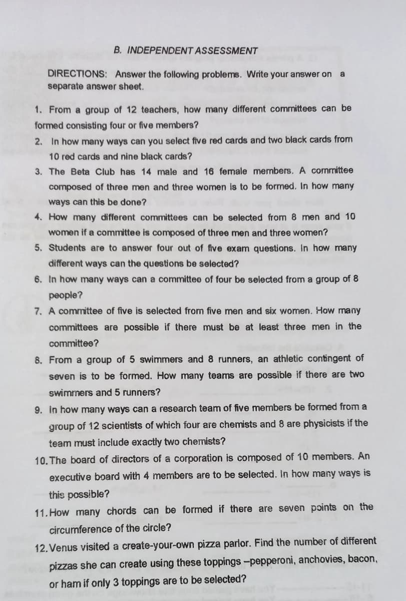 B. INDEPENDENT ASSESSMENT
DIRECTIONS: Answer the following problems. Write your answer on
a
separate answer sheet.
1. From a group of 12 teachers, how many different committees can be
formed consisting four or five members?
2. In how many ways can you select five red cards and two black cards from
10 red cards and nine black cards?
3. The Beta Club has 14 male and 16 female members. A committee
composed of three men and three women is to be formed. In how many
ways can this be done?
4. How many different committees can be selected from 8 men and 10
women if a committee is composed of three men and three women?
5. Students are to answer four out of five exam questions. In how many
different ways can the questions be selected?
6. In how many ways can a committee of four be selected from a group of 8
people?
7. A committee of five is selected from five men and six women. How many
committees are possible if there must be at least three men in the
committee?
8. From a group of 5 swimmers and 8 runners, an athletic contingent of
seven is to be formed. How many teams are possible if there are two
swimmers and 5 runners?
9. In how many ways can a research team of five members be formed from a
group of 12 scientists of which four are chemists and 8 are physicists if the
team must include exactly two chemists?
10. The board of directors of a corporation is composed of 10 members. An
executive board with 4 members are to be selected. In how many ways is
this possible?
11. How many chords can be formed if there are seven points on the
circumference of the circle?
12. Venus visited a create-your-own pizza parlor. Find the number of different
pizzas she can create using these toppings -pepperoni, anchovies, bacon,
or ham if only 3 toppings are to be selected?
