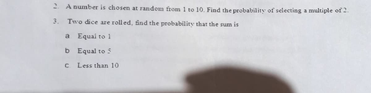 2.
A number is chosen at random from 1 to 10. Find the probability of selecting a multiple of 2.
3. Two dice are roll ed, fînd the probability that the sum is
a
Equai to 1
b Equal to 5
C. Less than 10
