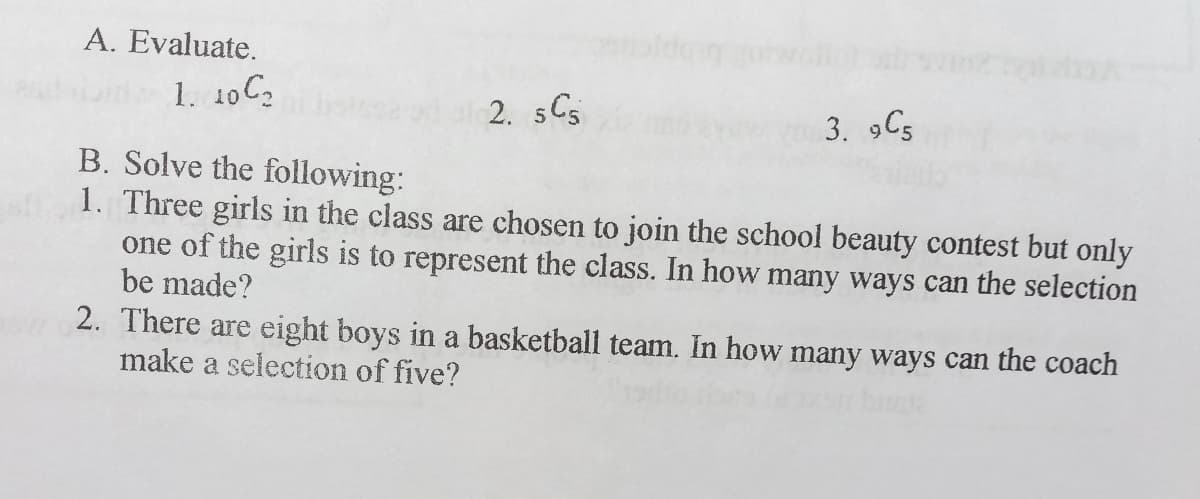 A. Evaluate.
1. 10 C2
2. sC5
3. 9C5
B. Solve the following:
1. Three girls in the class are chosen to join the school beauty contest but only
one of the girls is to represent the class. In how many ways can the selection
be made?
2. There are eight boys in a basketball team. In how many ways can the coach
make a selection of five?
