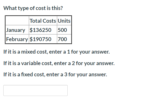 What type of cost is this?
Total Costs Units
January $136250 500
February $190750 700
If it is a mixed cost, enter a 1 for your answer.
If it is a variable cost, enter a 2 for your answer.
If it is a fixed cost, enter a 3 for your answer.
