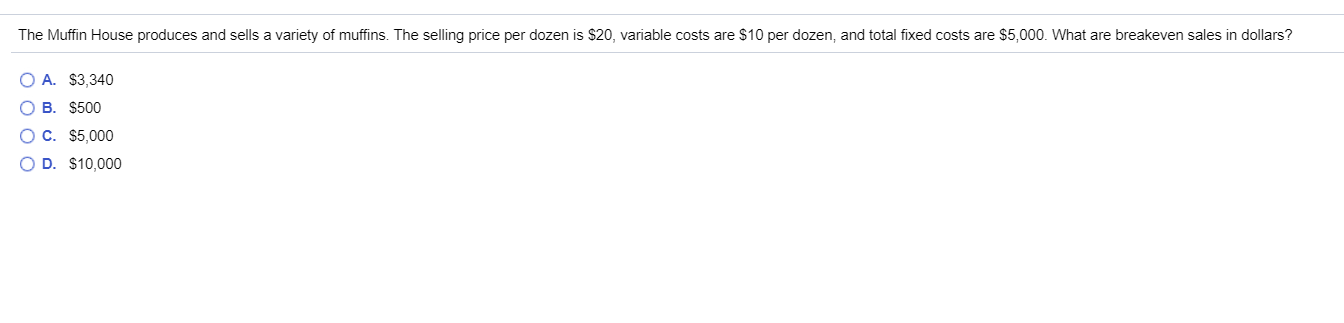 The Muffin House produces and sells a variety of muffins. The selling price per dozen is $20, variable costs are $10 per dozen, and total fixed costs are $5,000. What are breakeven sales in dollars?
OA. $3,340
о в. $500
оО с. $5,000
O D. $10,000
