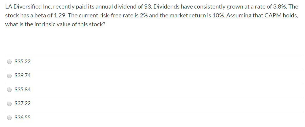 LA Diversified Inc. recently paid its annual dividend of $3. Dividends have consistently grown at a rate of 3.8%. The
stock has a beta of 1.29. The current risk-free rate is 2% and the market return is 10%. Assuming that CAPM holds,
what is the intrinsic value of this stock?
$35.22
$39.74
$35.84
$37.22
$36.55
