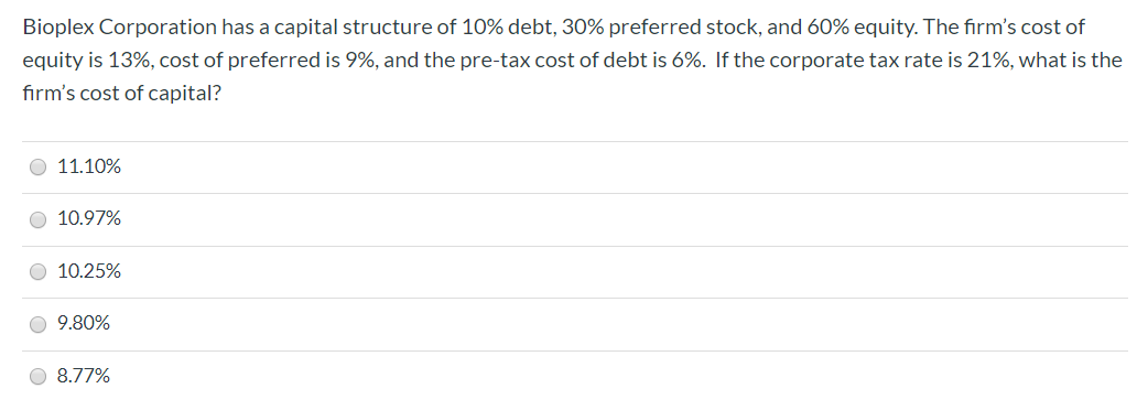 Bioplex Corporation has a capital structure of 10% debt, 30% preferred stock, and 60% equity. The firm's cost of
equity is 13%, cost of preferred is 9%, and the pre-tax cost of debt is 6%. If the corporate tax rate is 21%, what is the
firm's cost of capital?
O 11.10%
O 10.97%
O 10.25%
O 9.80%
O 8.77%
