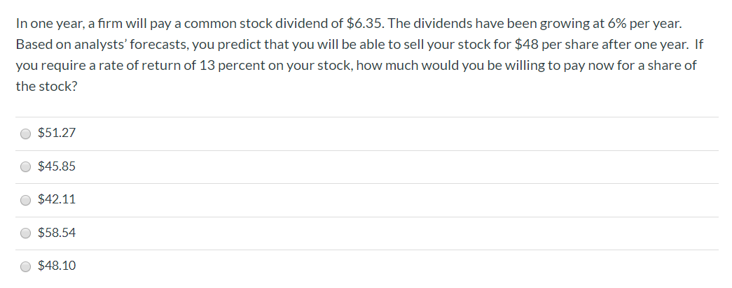 In one year, a firm will pay a common stock dividend of $6.35. The dividends have been growing at 6% per year.
Based on analysts' forecasts, you predict that you will be able to sell your stock for $48 per share after one year. If
you require a rate of return of 13 percent on your stock, how much would you be willing to pay now for a share of
the stock?
O $51.27
O $45.85
O $42.11
O $58.54
O $48.10
