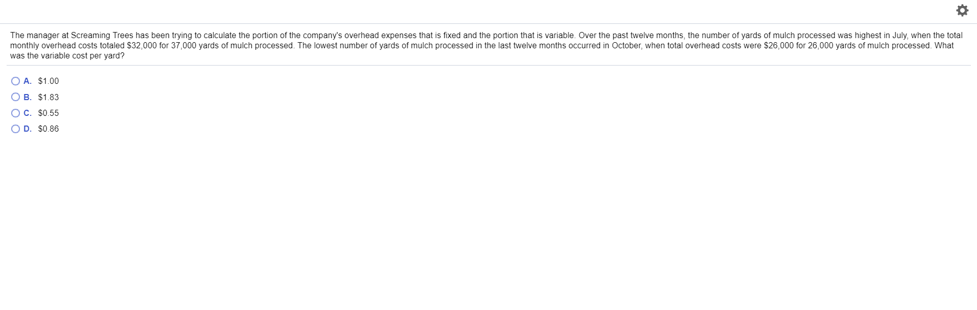 The manager at Screaming Trees has been trying to calculate the portion of the company's overhead expenses that is fixed and the portion that is variable. Over the past twelve months, the number of yards of mulch processed was highest in July, when the total
monthly overhead costs totaled $32,000 for 37,000 yards of mulch processed. The lowest number of yards of mulch processed in the last twelve months occurred in October, when total overhead costs were $26,000 for 26,000 yards of mulch processed. What
was the variable cost per yard?
OA. $1.00
O B. $1.83
O C. $0.55
O D. $0.86
