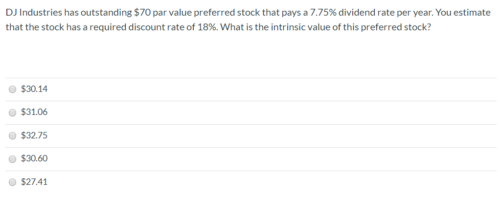 DJ Industries has outstanding $70 par value preferred stock that pays a 7.75% dividend rate per year. You estimate
that the stock has a required discount rate of 18%. What is the intrinsic value of this preferred stock?
$30.14
$31.06
$32.75
$30.60
$27.41
