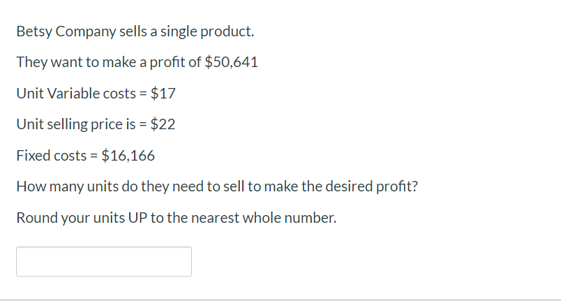 Betsy Company sells a single product.
They want to make a profit of $50,641
Unit Variable costs $17
Unit selling price is $22
Fixed costs $16,166
How many units do they need to sell to make the desired profit?
Round your units UP to the nearest whole number.
