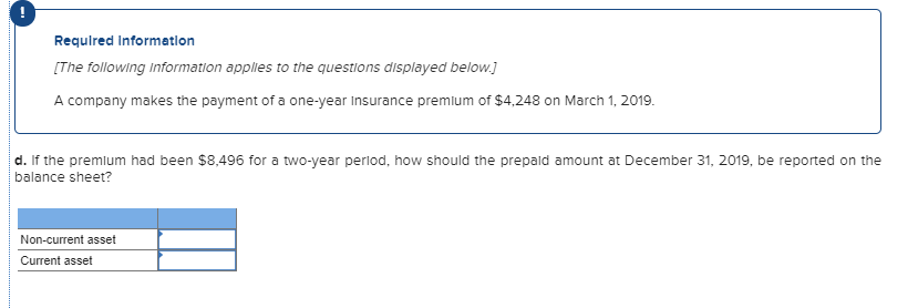 Requlred Information
[The following Information applies to the questions displayed below.]
A company makes the payment of a one-year Insurance premlum of $4,248 on March 1, 2019.
d. If the premlum had been $8,496 for a two-year perlod, how should the prepald amount at December 31, 2019, be reported on the
balance sheet?
Non-current asset
Current asset
