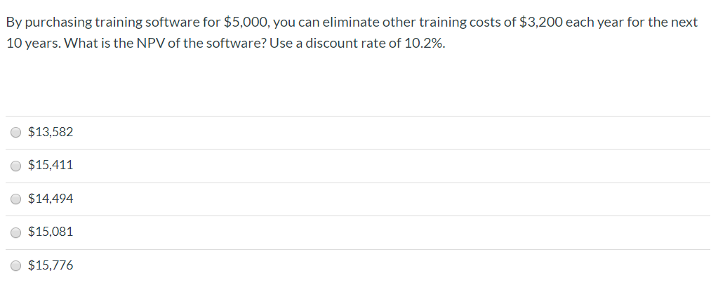 By purchasing training software for $5,000, you can eliminate other training costs of $3,200 each year for the next
10 years. What is the NPV of the software? Use a discount rate of 10.2%.
O $13,582
O $15,411
O $14,494
O $15,081
O $15,776

