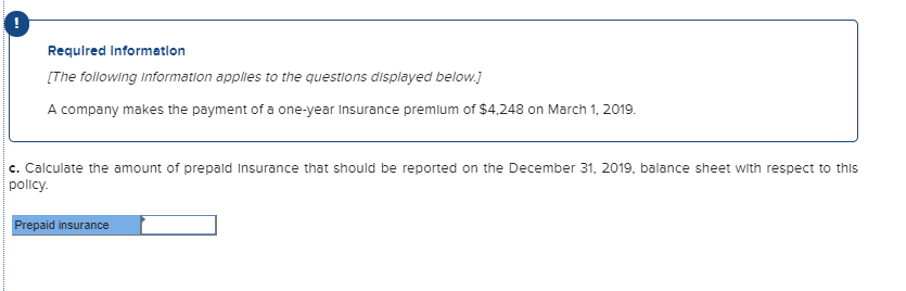 Requlred Information
[The following information applies to the questions displayed below.]
A company makes the payment of a one-year Insurance premlum of $4,248 on March 1, 2019.
c. Calculate the amount of prepald Insurance that should be reported on the December 31, 2019, balance sheet with respect to this
policy.
Prepaid insurance
