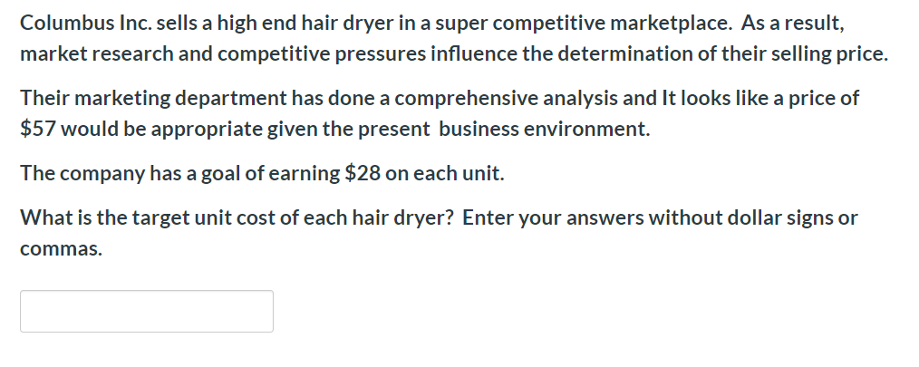 Columbus Inc. sells a high end hair dryer in a super competitive marketplace. As a result,
market research and competitive pressures influence the determination of their selling price.
Their marketing department has done a comprehensive analysis and It looks like a price of
$57 would be appropriate given the present business environment.
The company has a goal of earning $28 on each unit.
What is the target unit cost of each hair dryer? Enter your answers without dollar signs or
commas.
