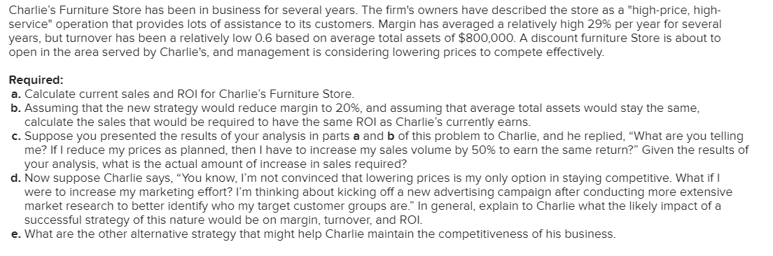 Charlie's Furniture Store has been in business for several years. The firm's owners have described the store as a "high-price, high-
service" operation that provides lots of assistance to its customers. Margin has averaged a relatively high 29% per year for several
years, but turnover has been a relatively low 0.6 based on average total assets of $800,000. A discount furniture Store is about to
open in the area served by Charlie's, and management is considering lowering prices to compete effectively.
Required:
a. Calculate current sales and ROI for Charlie's Furniture Store.
b. Assuming that the new strategy would reduce margin to 20%, and assuming that average total assets would stay the same,
calculate the sales that would be required to have the same ROI as Charlie's currently earns.
c. Suppose you presented the results of your analysis in parts a and b of this problem to Charlie, and he replied, "What are you telling
me? If I reduce my prices as planned, then I have to increase my sales volume by 50% to earn the same return?" Given the results of
your analysis, what is the actual amount of increase in sales required?
d. Now suppose Charlie says, “You know, I'm not convinced that lowering prices is my only option in staying competitive. What if I
were to increase my marketing effort? l'm thinking about kicking off a new advertising campaign after conducting more extensive
market research to better identify who my target customer groups are." In general, explain to Charlie what the likely impact of a
successful strategy of this nature would be on margin, turnover, and ROI.
e. What are the other alternative strategy that might help Charlie maintain the competitiveness of his business.
