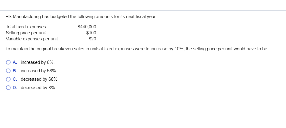 Elk Manufacturing has budgeted the following amounts for its next fiscal year:
Total fixed expenses
Selling price per unit
Variable expenses per unit
$440,000
$100
$20
To maintain the original breakeven sales in units if fixed expenses were to increase by 10%, the selling price per unit would have to be
O A. increased by 8%
B
increased by 68%
C. decreased by 68%
D. decreased by 8%
