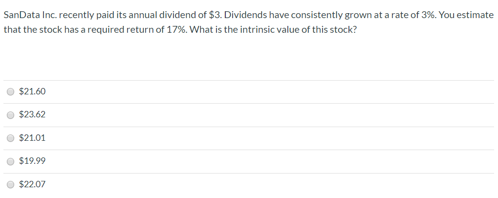 SanData Inc. recently paid its annual dividend of $3. Dividends have consistently grown at a rate of 3%. You estimate
that the stock has a required return of 17%. What is the intrinsic value of this stock?
O $21.60
O $23.62
O $21.01
O $19.99
O $22.07
