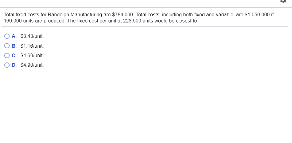 Total fixed costs for Randolph Manufacturing are $784,000. Total costs, including both fixed and variable, are $1,050,000 if
160,000 units are produced. The fixed cost per unit at 228,500 units would be closest to
A. $3.43/unit.
B. $1.16/unit
O C. $4.60/unit
O D. $4.90/unit
