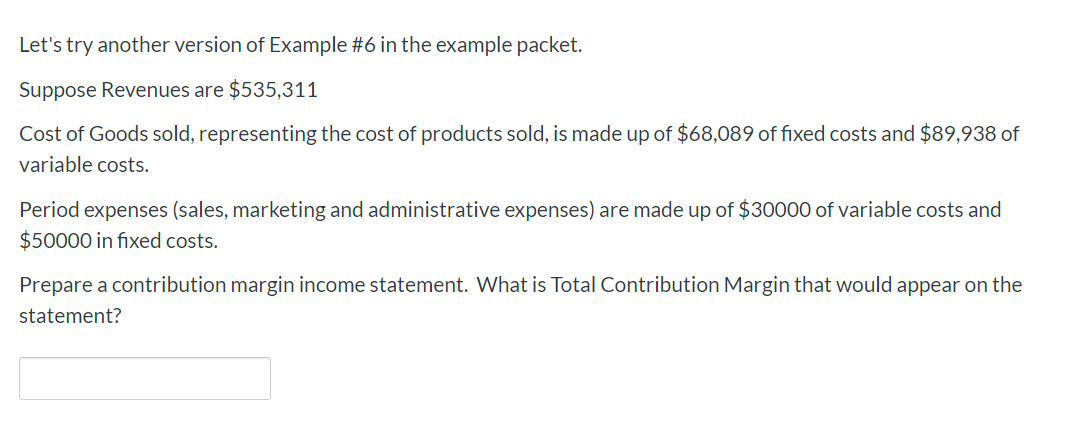 Let's try another version of Example #6 in the example packet.
Suppose Revenues are $535,311
Cost of Goods sold, representing the cost of products sold, is made up of $68,089 of fixed costs and $89,938 of
variable costs
Period expenses (sales, marketing and administrative expenses) are made up of $30000 of variable costs and
$50000 in fixed costs.
Prepare a contribution margin income statement. What is Total Contribution Margin that would appear on the
statement?
