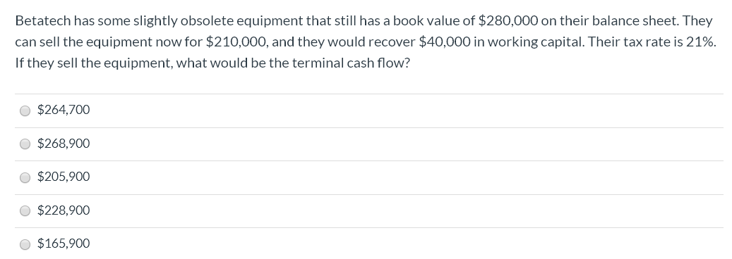 Betatech has some slightly obsolete equipment that still has a book value of $280,000 on their balance sheet. They
can sell the equipment now for $210,000, and they would recover $40,000 in working capital. Their tax rate is 21%.
If they sell the equipment, what would be the terminal cash flow?
O $264,700
O $268,900
O $205,900
O $228,900
O $165,900

