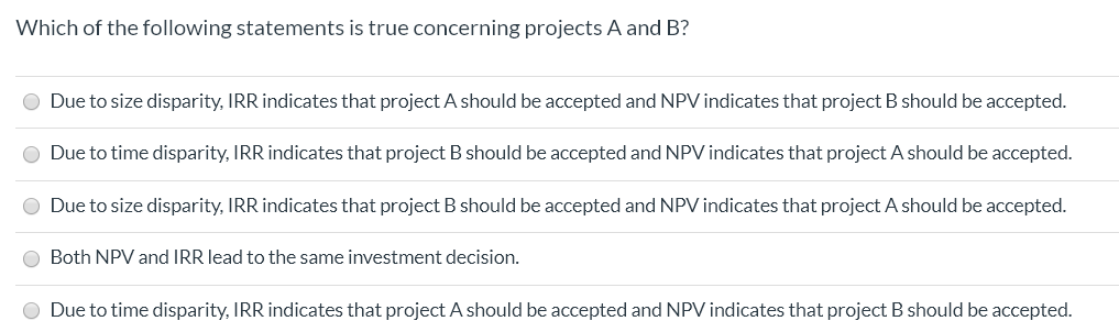Which of the following statements is true concerning projects A and B?
Due to size disparity, IRR indicates that project A should be accepted and NPV indicates that project B should be accepted.
Due to time disparity, IRR indicates that project B should be accepted and NPV indicates that project A should be accepted.
Due to size disparity, IRR indicates that project B should be accepted and NPV indicates that project A should be accepted.
Both NPV and IRR lead to the same investment decision.
O Due to time disparity, IRR indicates that project A should be accepted and NPV indicates that project B should be accepted.
