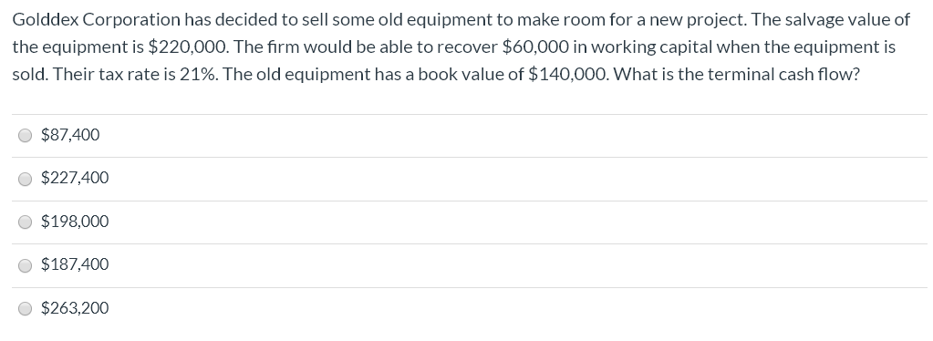 Golddex Corporation has decided to sell some old equipment to make room for a new project. The salvage value of
the equipment is $220,000. The firm would be able to recover $60,000 in working capital when the equipment is
sold. Their tax rate is 21%. The old equipment has a book value of $140,000. What is the terminal cash flow?
$87,400
$227,400
O $198,000
O $187,400
O $263,200

