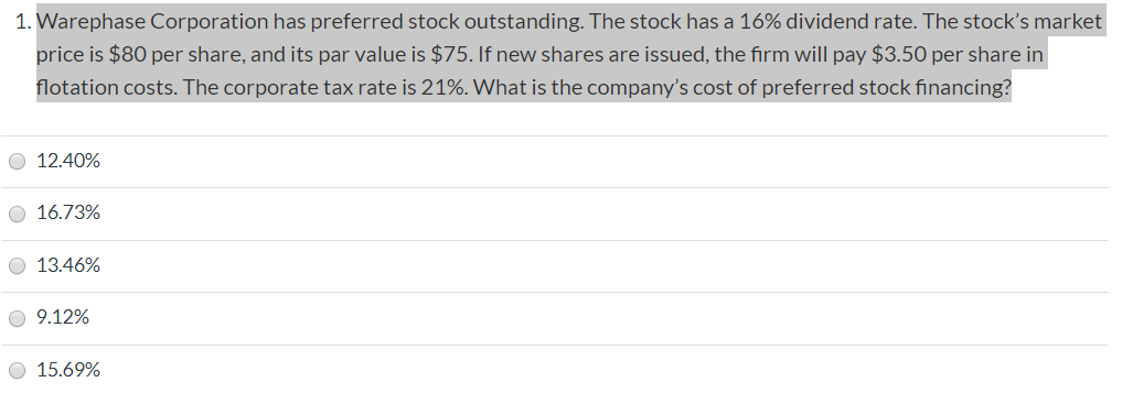 1. Warephase Corporation has preferred stock outstanding. The stock has a 16% dividend rate. The stock's market
price is $80 per share, and its par value is $75. If new shares are issued, the firm will pay $3.50 per share in
flotation costs. The corporate tax rate is 21%. What is the company's cost of preferred stock financing?
O 12.40%
O 16.73%
O 13.46%
9.12%
15.69%
