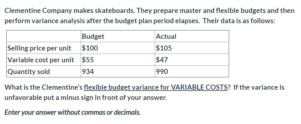 Clementine Company makes skateboards. They prepare master and flexible budgets and then
perform variance analysis after the budget plan period elapses. Their data is as follows:
Budget
Actual
$105
Selling price per unit
$100
Variable cost per unit
$55
$47
Quantity sold
934
990
What is the Clementine's flexible budget variance for VARIABLE COSTS? If the variance is
unfavorable put a minus sign in front of your answer.
Enter your answer without commas or decimals.
