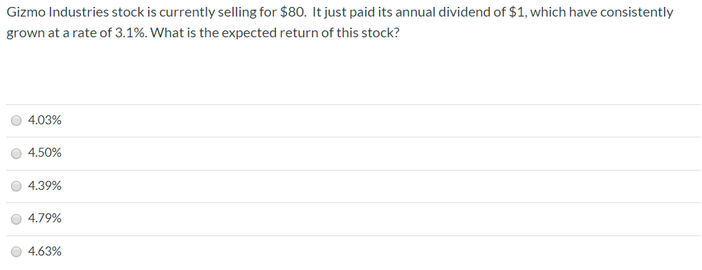 Gizmo Industries stock is currently selling for $80. It just paid its annual dividend of $1, which have consistently
grown at a rate of 3.1%. What is the expected return of this stock?
O 4.03%
O 4.50%
O 4.39%
O 4.79%
O 4.63%
