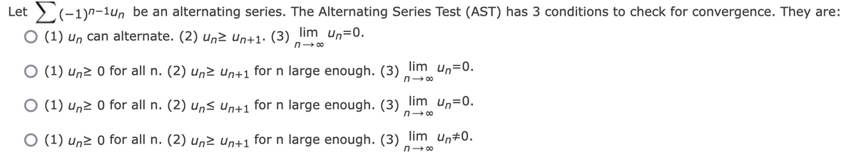 Let (-1)n-1un be an alternating series. The Alternating Series Test (AST) has 3 conditions to check for convergence. They are:
O (1) un can alternate. (2) un≥ Un+1. (3) lim_ un=0.
n→∞
O (1) un≥ 0 for all n. (2) Un≥ Un+1 for n large enough. (3) lim un=0.
n→∞
(1) un≥ 0 for all n. (2) Un≤ Un+1 for n large enough. (3)
lim un=0.
n→∞
O (1) un≥ 0 for all n. (2) un≥ Un+1 for n large enough. (3) lim un‡0.
n→∞