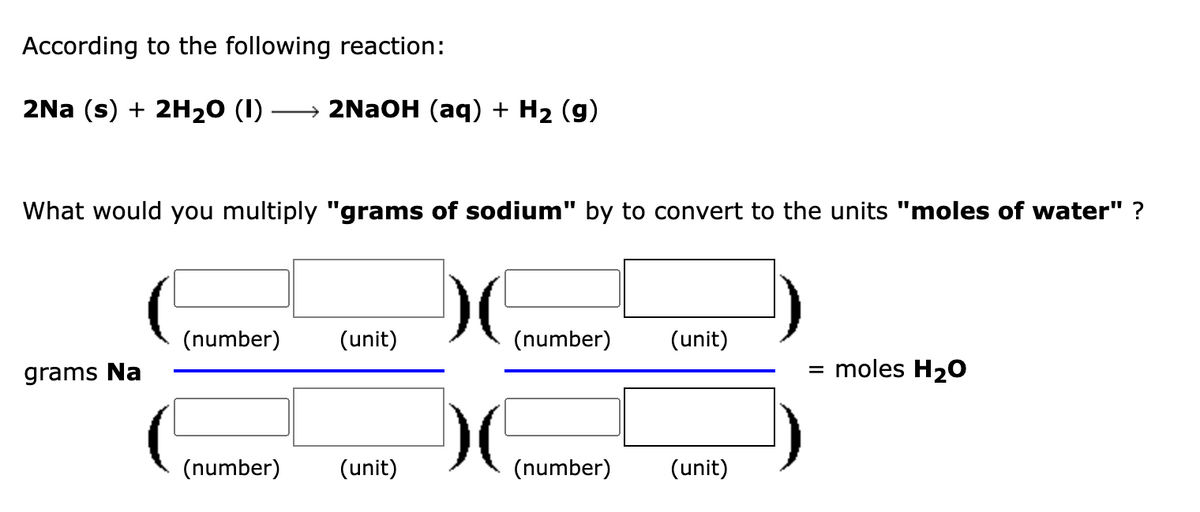 According to the following reaction:
2Na (s) + 2H₂0 (1) → 2NaOH (aq) + H₂ (9)
What would you multiply "grams of sodium" by to convert to the units "moles of water" ?
grams Na
(number) (unit)
(number) (unit)
)(
)(
(number)
(number)
(unit)
(unit)
= moles H₂O